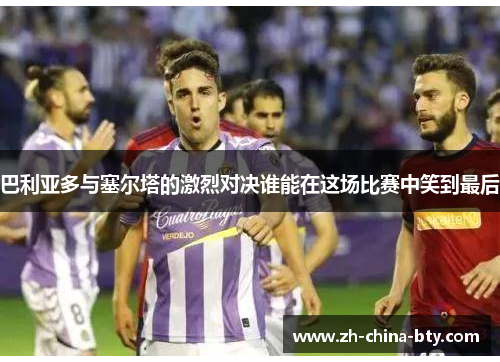 巴利亚多与塞尔塔的激烈对决谁能在这场比赛中笑到最后